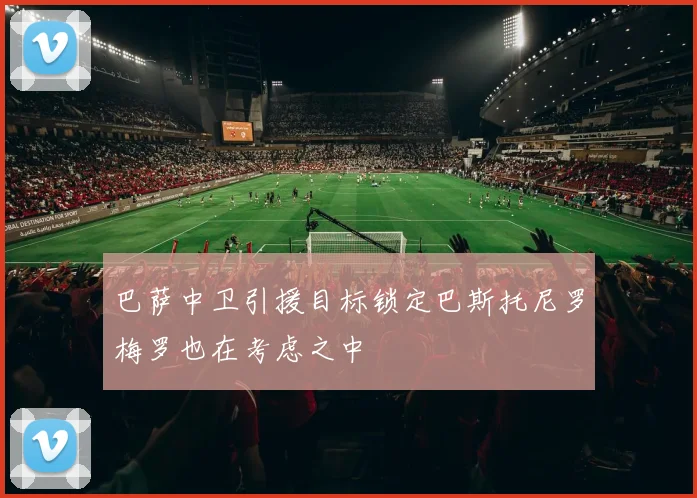 巴萨中卫引援目标锁定巴斯托尼罗梅罗也在考虑之中