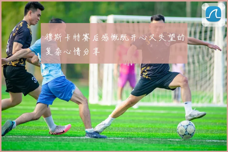 穆斯卡特赛后感慨既开心又失望的复杂心情分享