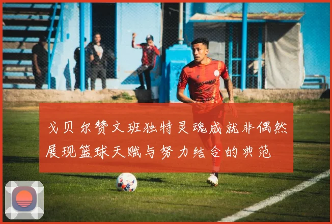 戈贝尔赞文班独特灵魂成就非偶然展现篮球天赋与努力结合的典范