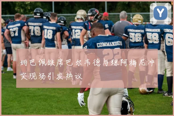 姆巴佩缺席巴尔韦德与琼阿梅尼冲突现场引发热议