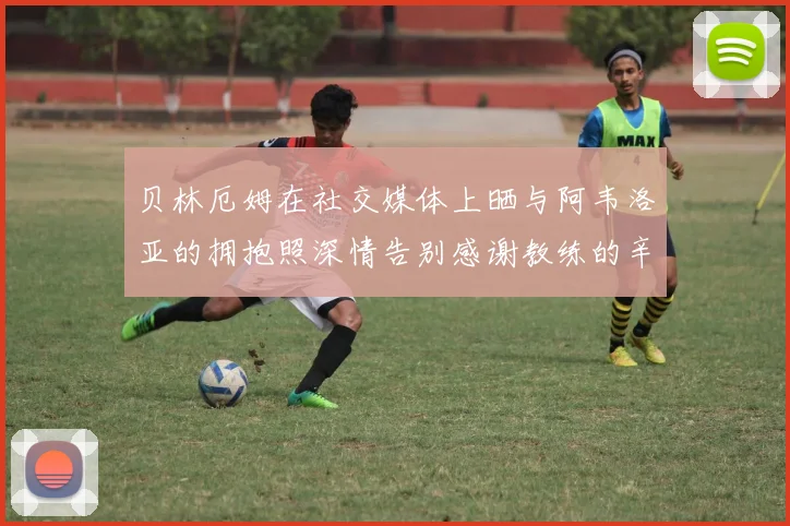 贝林厄姆在社交媒体上晒与阿韦洛亚的拥抱照深情告别感谢教练的辛勤付出